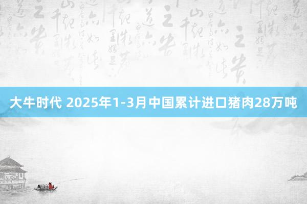 大牛时代 2025年1-3月中国累计进口猪肉28万吨