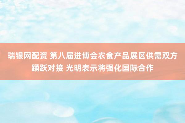 瑞银网配资 第八届进博会农食产品展区供需双方踊跃对接 光明表示将强化国际合作