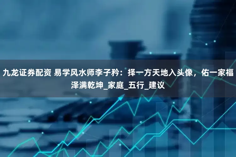 九龙证券配资 易学风水师李子矜：择一方天地入头像，佑一家福泽满乾坤_家庭_五行_建议