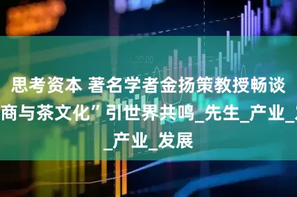 思考资本 著名学者金扬策教授畅谈“茶商与茶文化”引世界共鸣_先生_产业_发展