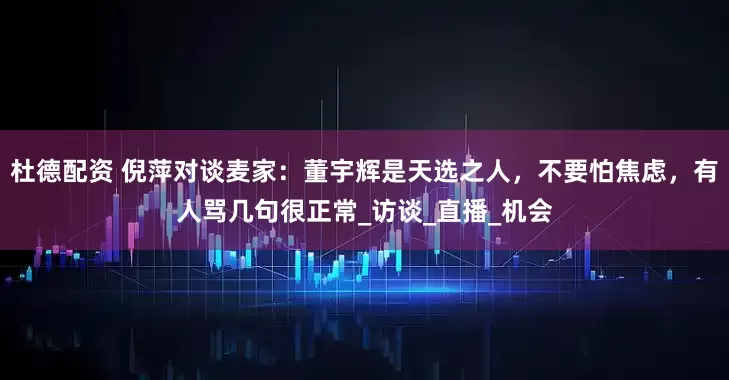 杜德配资 倪萍对谈麦家：董宇辉是天选之人，不要怕焦虑，有人骂几句很正常_访谈_直播_机会