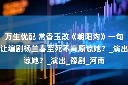 万生优配 常香玉改《朝阳沟》一句词，为何竟让编剧杨兰春至死不肯原谅她？_演出_豫剧_河南