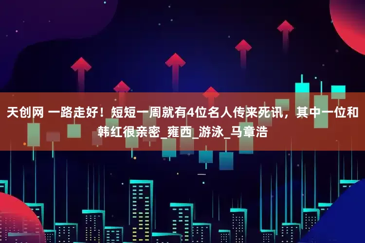 天创网 一路走好！短短一周就有4位名人传来死讯，其中一位和韩红很亲密_雍西_游泳_马章浩