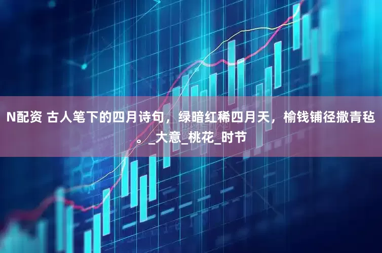 N配资 古人笔下的四月诗句，绿暗红稀四月天，榆钱铺径撒青毡。_大意_桃花_时节