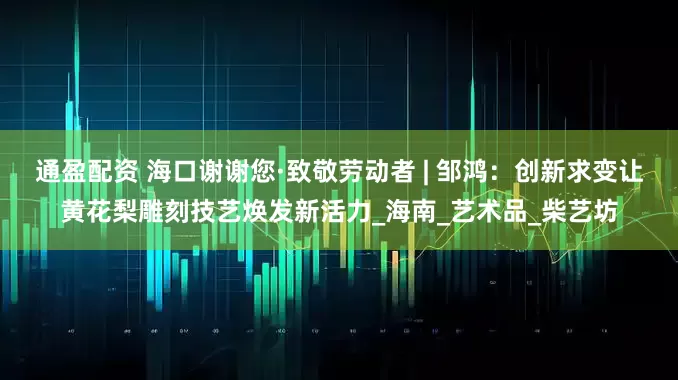 通盈配资 海口谢谢您·致敬劳动者 | 邹鸿：创新求变让黄花梨雕刻技艺焕发新活力_海南_艺术品_柴艺坊
