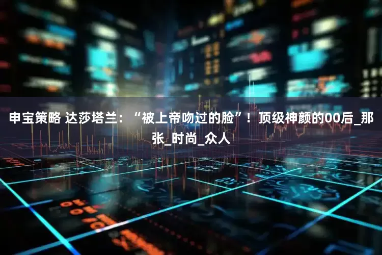 申宝策略 达莎塔兰：“被上帝吻过的脸”！顶级神颜的00后_那张_时尚_众人