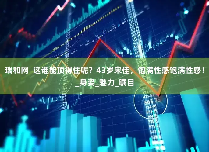 瑞和网  这谁能顶得住呢？43岁宋佳，饱满性感饱满性感！_身姿_魅力_瞩目