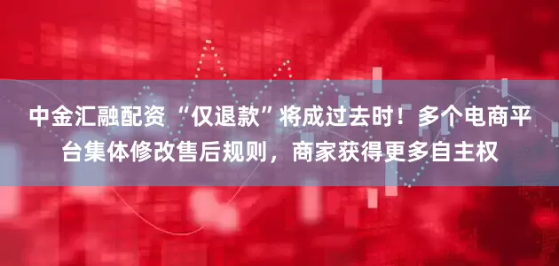 中金汇融配资 “仅退款”将成过去时！多个电商平台集体修改售后规则，商家获得更多自主权
