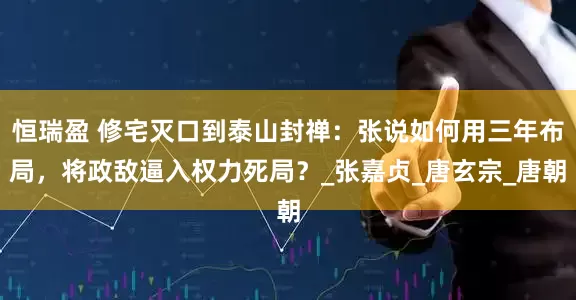 恒瑞盈 修宅灭口到泰山封禅：张说如何用三年布局，将政敌逼入权力死局？_张嘉贞_唐玄宗_唐朝