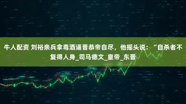 牛人配资 刘裕亲兵拿毒酒逼晋恭帝自尽，他摇头说：“自杀者不复得人身_司马德文_皇帝_东晋