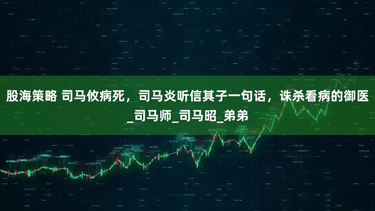 股海策略 司马攸病死，司马炎听信其子一句话，诛杀看病的御医_司马师_司马昭_弟弟