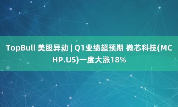 TopBull 美股异动 | Q1业绩超预期 微芯科技(MCHP.US)一度大涨18%