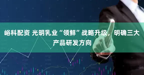 峪科配资 光明乳业“领鲜”战略升级，明确三大产品研发方向