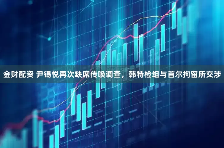 金财配资 尹锡悦再次缺席传唤调查，韩特检组与首尔拘留所交涉