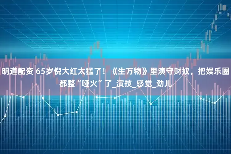明道配资 65岁倪大红太猛了！《生万物》里演守财奴，把娱乐圈都整“哑火”了_演技_感觉_劲儿