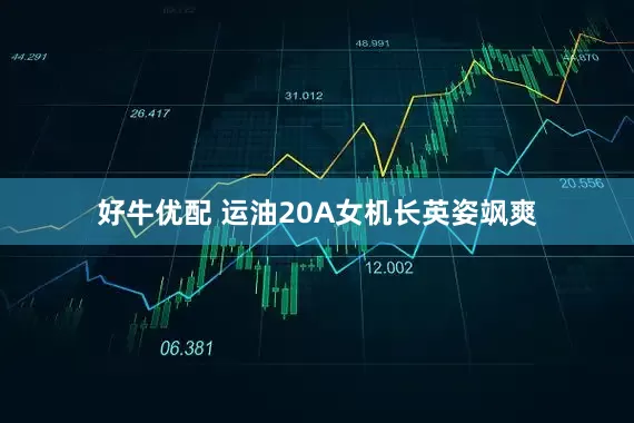 好牛优配 运油20A女机长英姿飒爽