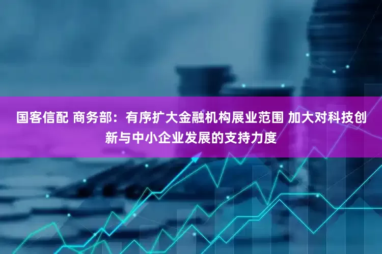 国客信配 商务部：有序扩大金融机构展业范围 加大对科技创新与中小企业发展的支持力度