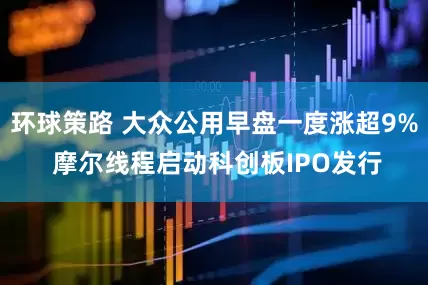环球策路 大众公用早盘一度涨超9% 摩尔线程启动科创板IPO发行